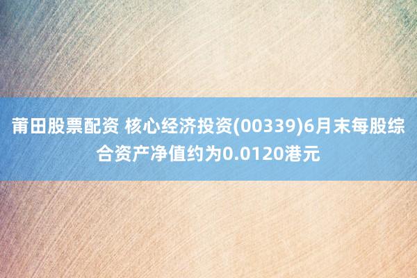 莆田股票配资 核心经济投资(00339)6月末每股综合资产净值约为0.0120港元