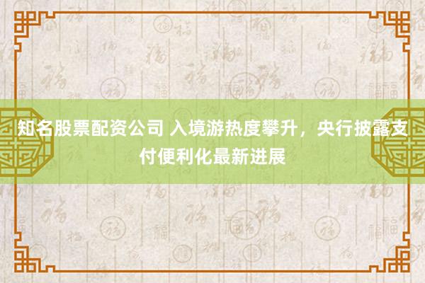 知名股票配资公司 入境游热度攀升，央行披露支付便利化最新进展