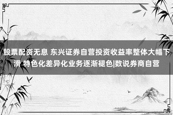 股票配资无息 东兴证券自营投资收益率整体大幅下滑 特色化差异化业务逐渐褪色|数说券商自营