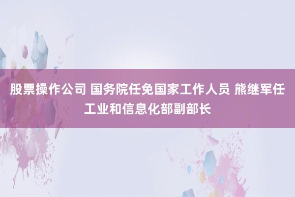 股票操作公司 国务院任免国家工作人员 熊继军任工业和信息化部副部长