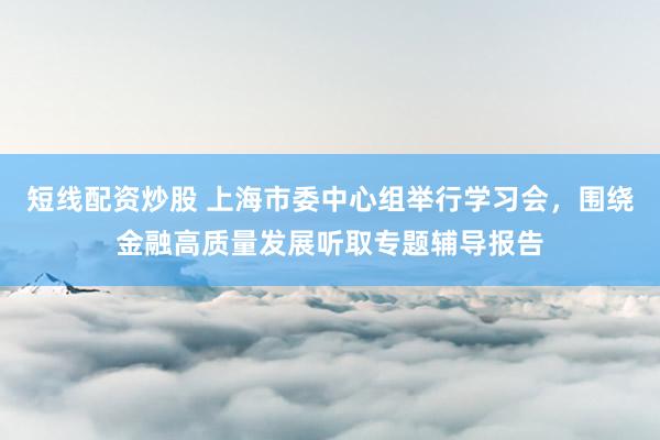 短线配资炒股 上海市委中心组举行学习会，围绕金融高质量发展听取专题辅导报告