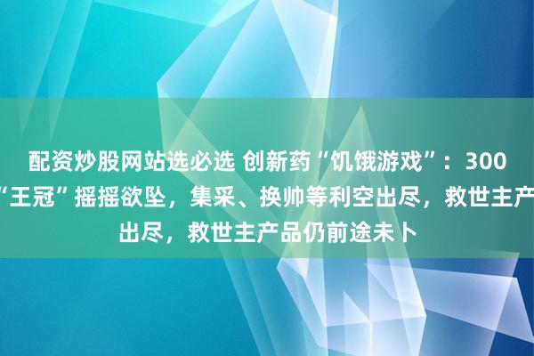 配资炒股网站选必选 创新药“饥饿游戏”：3000亿老牌龙头“王冠”摇摇欲坠，集采、换帅等利空出尽，救世主产品仍前途未卜