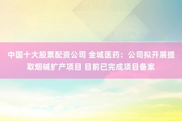 中国十大股票配资公司 金城医药：公司拟开展提取烟碱扩产项目 目前已完成项目备案