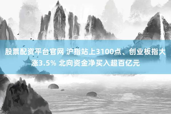 股票配资平台官网 沪指站上3100点、创业板指大涨3.5% 北向资金净买入超百亿元