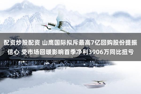 配资炒股配资 山鹰国际拟斥最高7亿回购股份提振信心 受市场回暖影响首季净利3906万同比扭亏