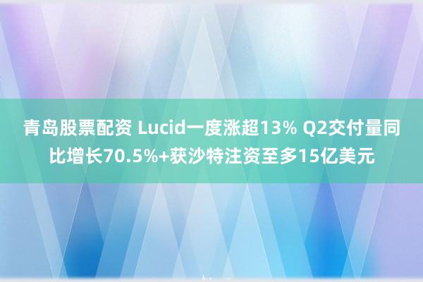 青岛股票配资 Lucid一度涨超13% Q2交付量同比增长70.5%+获沙特注资至多15亿美元