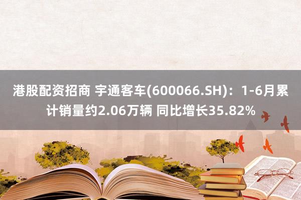 港股配资招商 宇通客车(600066.SH)：1-6月累计销量约2.06万辆 同比增长35.82%