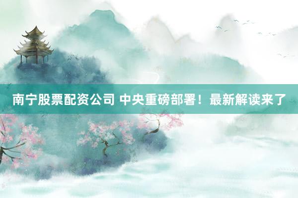 南宁股票配资公司 中央重磅部署！最新解读来了