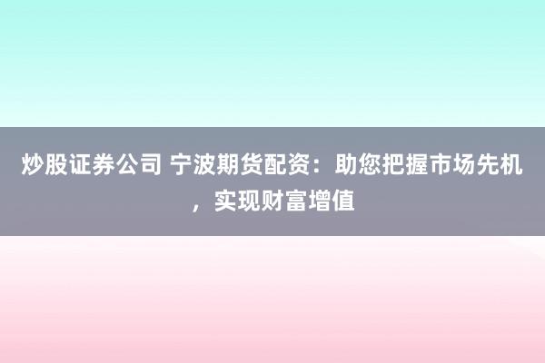 炒股证券公司 宁波期货配资：助您把握市场先机，实现财富增值