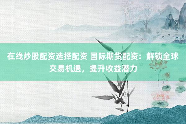 在线炒股配资选择配资 国际期货配资：解锁全球交易机遇，提升收益潜力