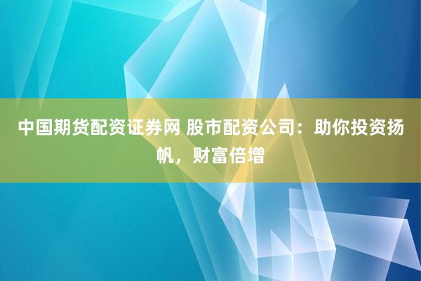 中国期货配资证券网 股市配资公司：助你投资扬帆，财富倍增