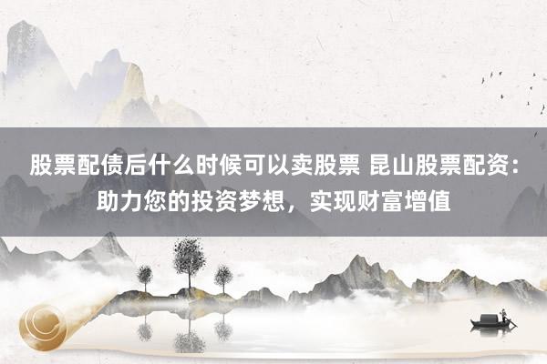 股票配债后什么时候可以卖股票 昆山股票配资：助力您的投资梦想，实现财富增值