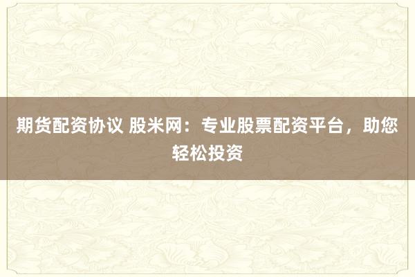 期货配资协议 股米网：专业股票配资平台，助您轻松投资