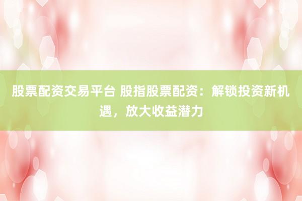 股票配资交易平台 股指股票配资：解锁投资新机遇，放大收益潜力