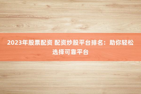 2023年股票配资 配资炒股平台排名：助你轻松选择可靠平台