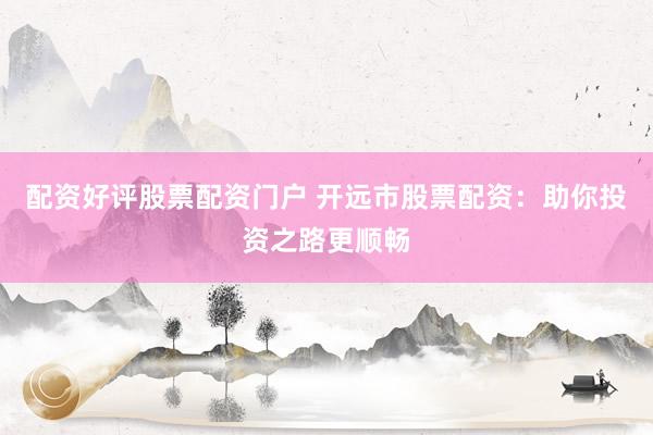 配资好评股票配资门户 开远市股票配资：助你投资之路更顺畅