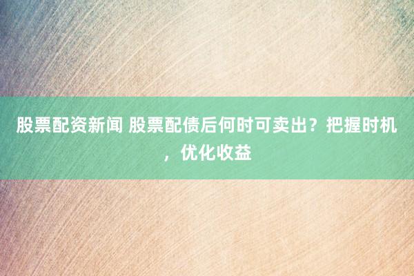 股票配资新闻 股票配债后何时可卖出？把握时机，优化收益