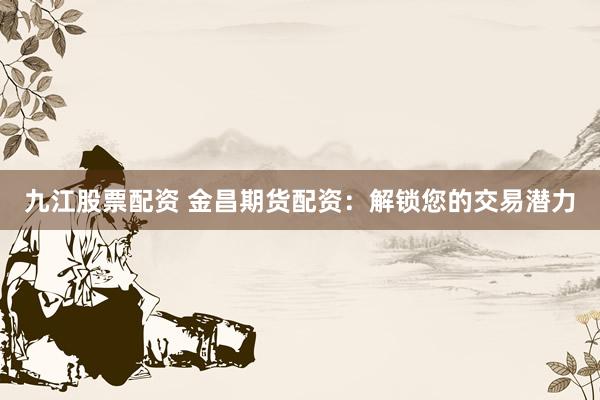 九江股票配资 金昌期货配资：解锁您的交易潜力