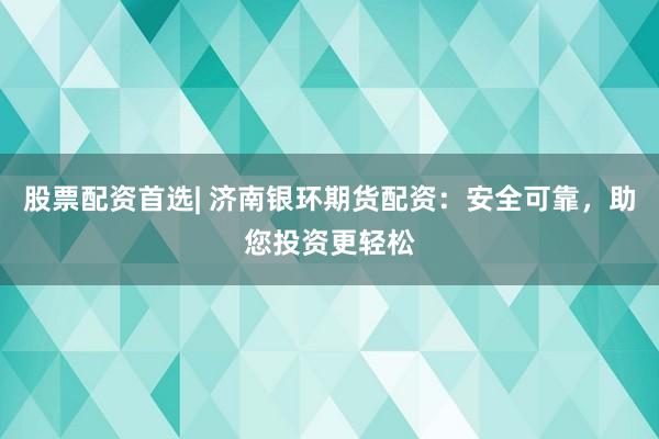 股票配资首选| 济南银环期货配资：安全可靠，助您投资更轻松