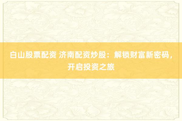 白山股票配资 济南配资炒股：解锁财富新密码，开启投资之旅