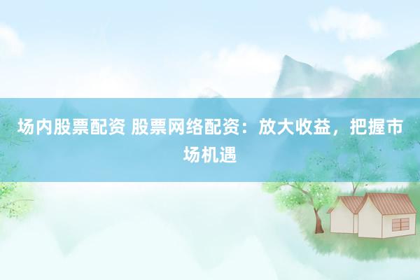 场内股票配资 股票网络配资：放大收益，把握市场机遇