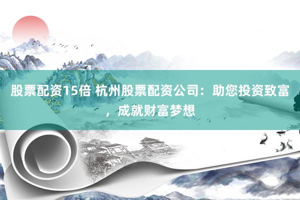 股票配资15倍 杭州股票配资公司：助您投资致富，成就财富梦想