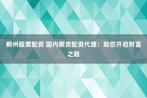 郴州股票配资 国内期货配资代理：助您开启财富之路