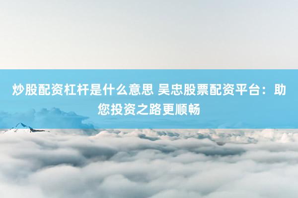 炒股配资杠杆是什么意思 吴忠股票配资平台：助您投资之路更顺畅