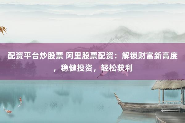 配资平台炒股票 阿里股票配资：解锁财富新高度，稳健投资，轻松获利