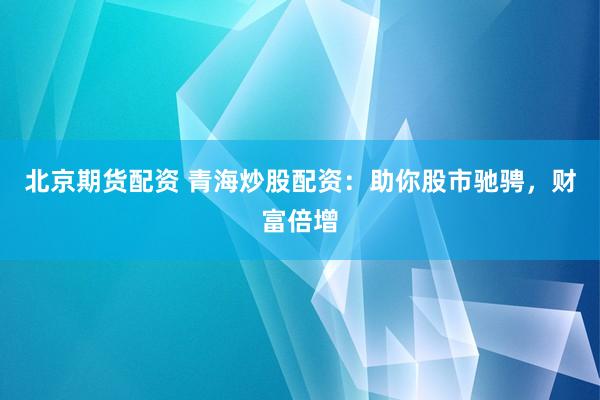 北京期货配资 青海炒股配资：助你股市驰骋，财富倍增