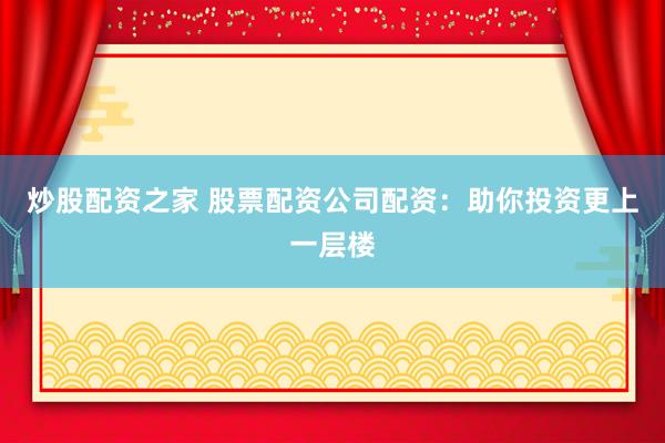 炒股配资之家 股票配资公司配资：助你投资更上一层楼