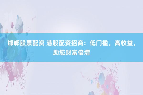 邯郸股票配资 港股配资招商：低门槛，高收益，助您财富倍增