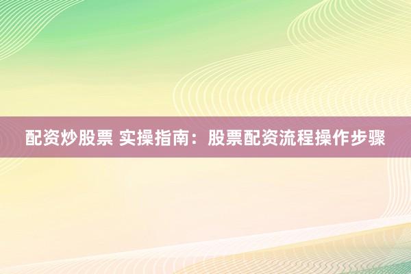 配资炒股票 实操指南：股票配资流程操作步骤