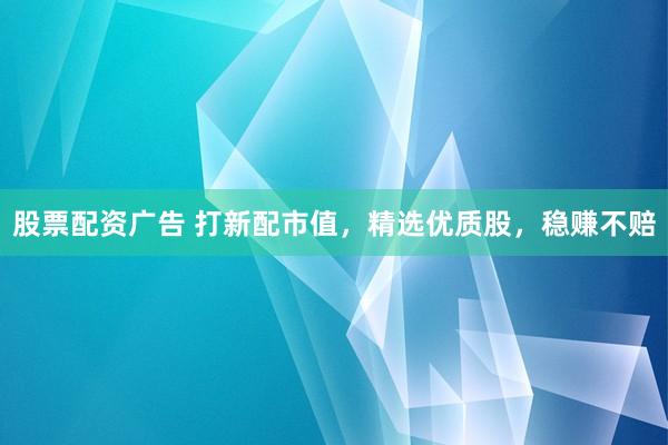 股票配资广告 打新配市值，精选优质股，稳赚不赔