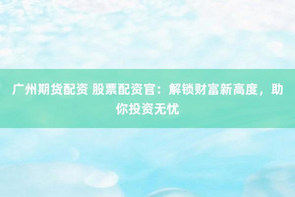 广州期货配资 股票配资官：解锁财富新高度，助你投资无忧