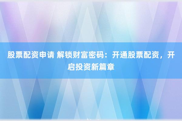 股票配资申请 解锁财富密码：开通股票配资，开启投资新篇章