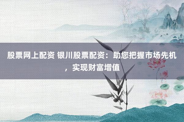 股票网上配资 银川股票配资：助您把握市场先机，实现财富增值