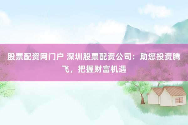 股票配资网门户 深圳股票配资公司：助您投资腾飞，把握财富机遇