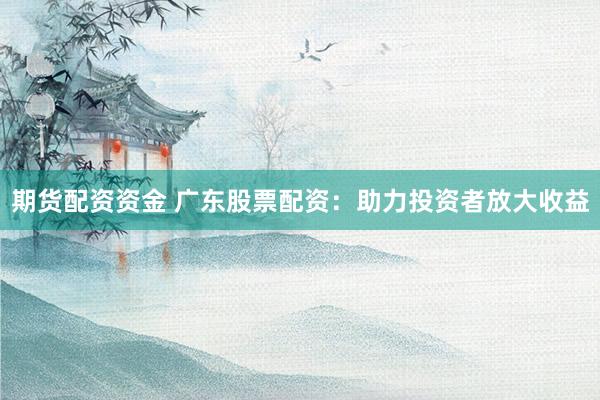 期货配资资金 广东股票配资：助力投资者放大收益