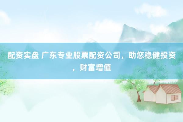 配资实盘 广东专业股票配资公司，助您稳健投资，财富增值