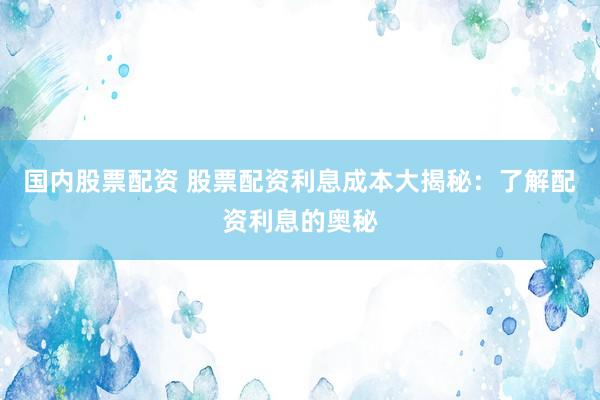 国内股票配资 股票配资利息成本大揭秘：了解配资利息的奥秘