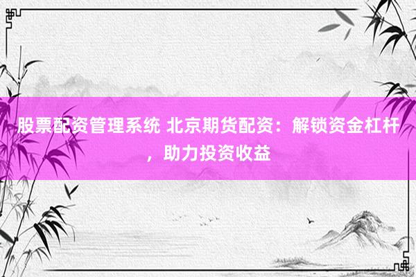股票配资管理系统 北京期货配资：解锁资金杠杆，助力投资收益