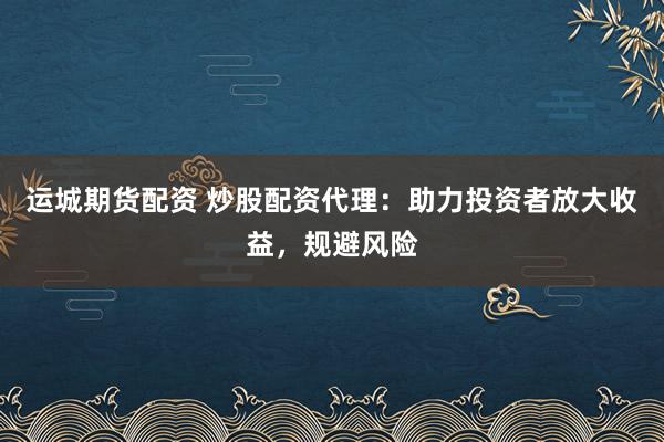 运城期货配资 炒股配资代理：助力投资者放大收益，规避风险