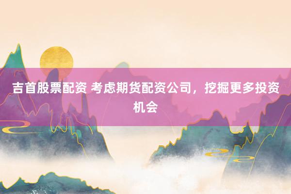 吉首股票配资 考虑期货配资公司，挖掘更多投资机会