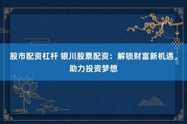 股市配资杠杆 银川股票配资：解锁财富新机遇，助力投资梦想