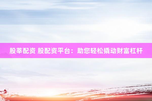 股莘配资 股配资平台：助您轻松撬动财富杠杆