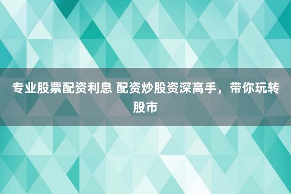 专业股票配资利息 配资炒股资深高手，带你玩转股市