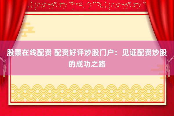 股票在线配资 配资好评炒股门户：见证配资炒股的成功之路