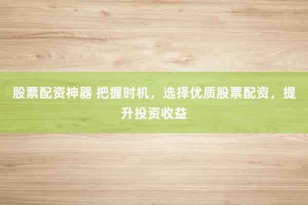 股票配资神器 把握时机，选择优质股票配资，提升投资收益