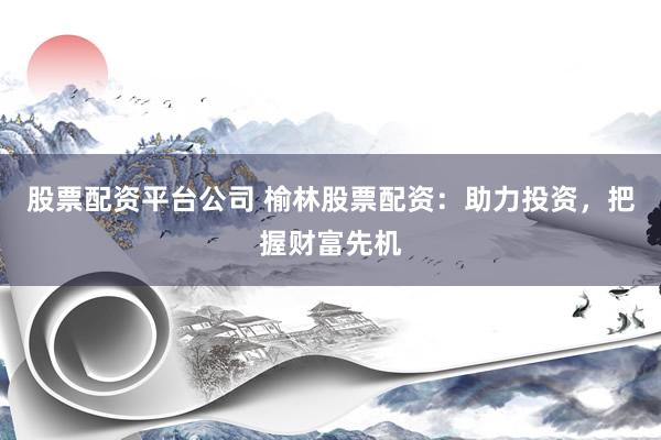 股票配资平台公司 榆林股票配资：助力投资，把握财富先机